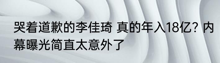 哭着道歉的李佳琦 真的年入18亿? 内幕曝光简直太意外了