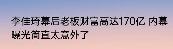 李佳琦幕后老板财富高达170亿 内幕曝光简直太意外了