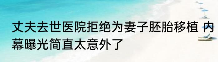 丈夫去世医院拒绝为妻子胚胎移植 内幕曝光简直太意外了