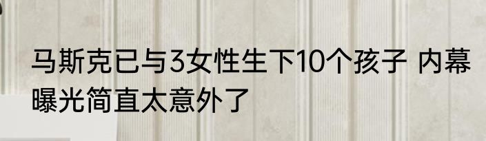 马斯克已与3女性生下10个孩子 内幕曝光简直太意外了
