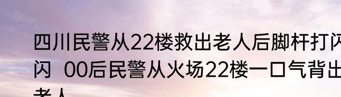 四川民警从22楼救出老人后脚杆打闪闪  00后民警从火场22楼一口气背出老人