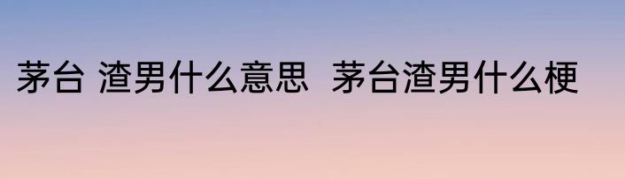 茅台 渣男什么意思  茅台渣男什么梗