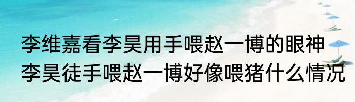 李维嘉看李昊用手喂赵一博的眼神  李昊徒手喂赵一博好像喂猪什么情况