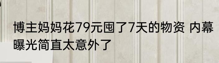 博主妈妈花79元囤了7天的物资 内幕曝光简直太意外了