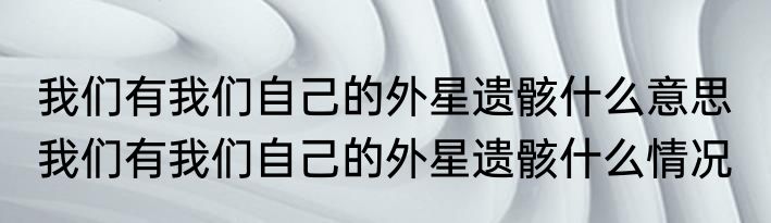 我们有我们自己的外星遗骸什么意思  我们有我们自己的外星遗骸什么情况