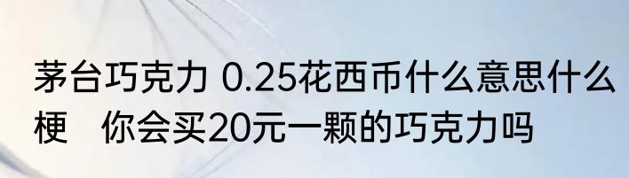 茅台巧克力 0.25花西币什么意思什么梗   你会买20元一颗的巧克力吗