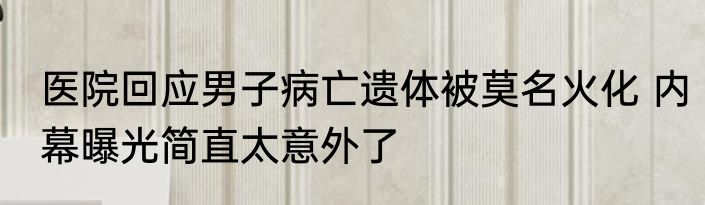 医院回应男子病亡遗体被莫名火化 内幕曝光简直太意外了
