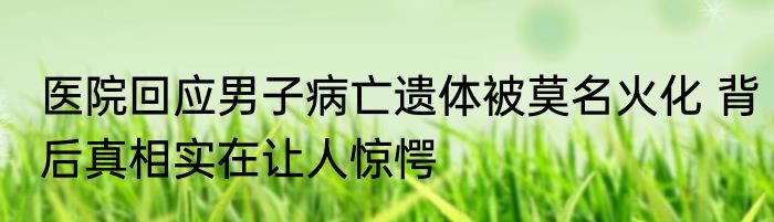 医院回应男子病亡遗体被莫名火化 背后真相实在让人惊愕