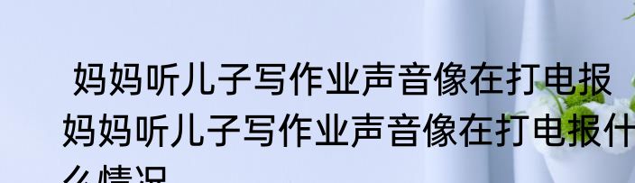  妈妈听儿子写作业声音像在打电报   妈妈听儿子写作业声音像在打电报什么情况