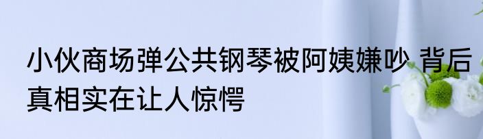 小伙商场弹公共钢琴被阿姨嫌吵 背后真相实在让人惊愕
