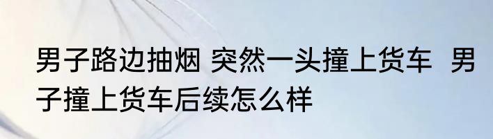 男子路边抽烟 突然一头撞上货车  男子撞上货车后续怎么样