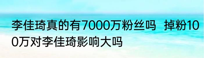 李佳琦真的有7000万粉丝吗  掉粉100万对李佳琦影响大吗