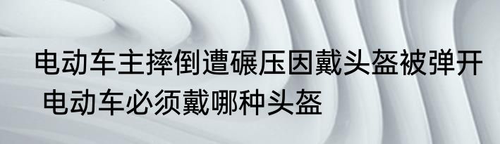  电动车主摔倒遭碾压因戴头盔被弹开   电动车必须戴哪种头盔