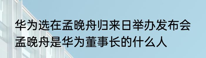 华为选在孟晚舟归来日举办发布会  孟晚舟是华为董事长的什么人