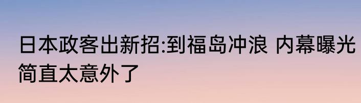 日本政客出新招:到福岛冲浪 内幕曝光简直太意外了