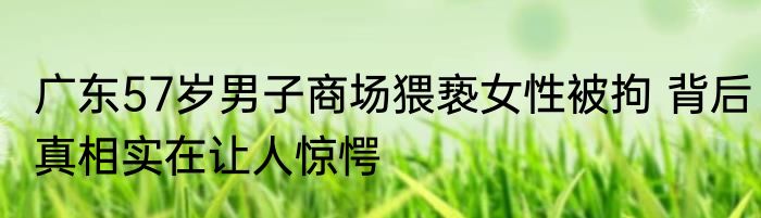 广东57岁男子商场猥亵女性被拘 背后真相实在让人惊愕