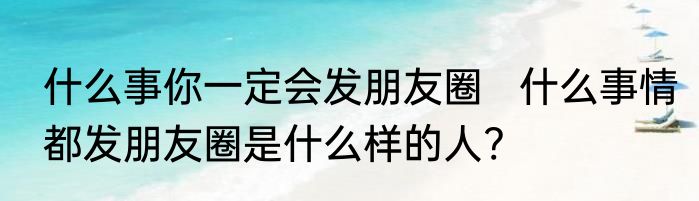 什么事你一定会发朋友圈   什么事情都发朋友圈是什么样的人?