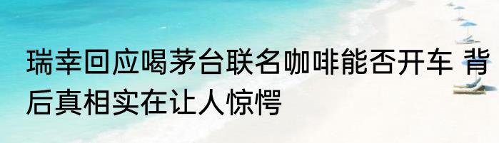 瑞幸回应喝茅台联名咖啡能否开车 背后真相实在让人惊愕