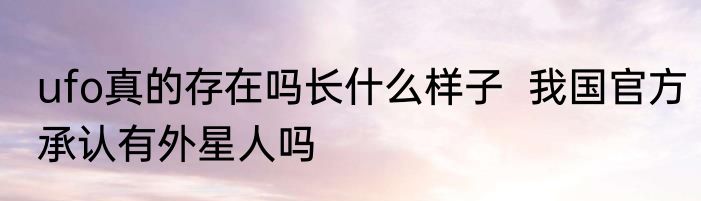 ufo真的存在吗长什么样子  我国官方承认有外星人吗