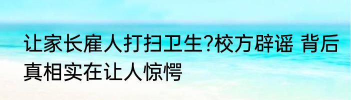 让家长雇人打扫卫生?校方辟谣 背后真相实在让人惊愕