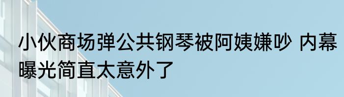 小伙商场弹公共钢琴被阿姨嫌吵 内幕曝光简直太意外了