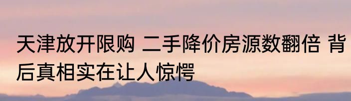 天津放开限购 二手降价房源数翻倍 背后真相实在让人惊愕