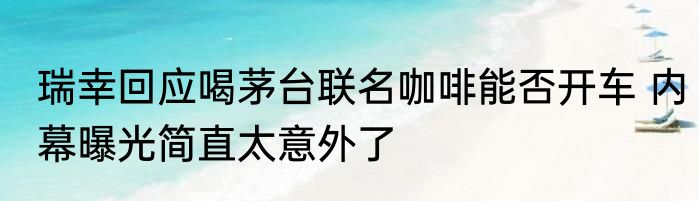 瑞幸回应喝茅台联名咖啡能否开车 内幕曝光简直太意外了