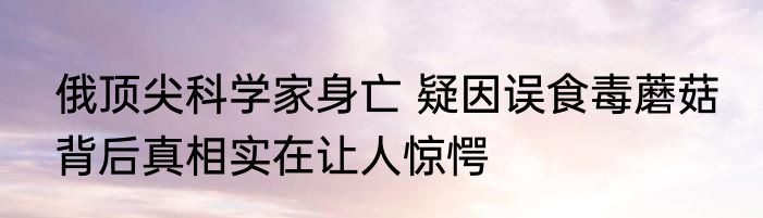 俄顶尖科学家身亡 疑因误食毒蘑菇 背后真相实在让人惊愕