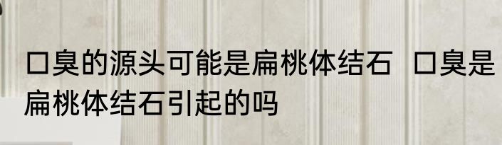 口臭的源头可能是扁桃体结石  口臭是扁桃体结石引起的吗