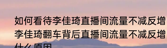 如何看待李佳琦直播间流量不减反增  李佳琦翻车背后直播间流量不减反增什么原因