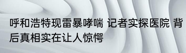 呼和浩特现雷暴哮喘 记者实探医院 背后真相实在让人惊愕