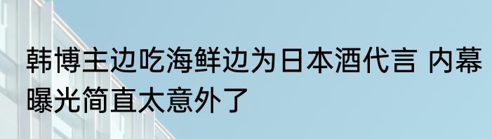 韩博主边吃海鲜边为日本酒代言 内幕曝光简直太意外了