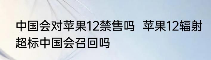 中国会对苹果12禁售吗  苹果12辐射超标中国会召回吗