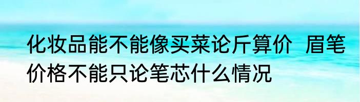 化妆品能不能像买菜论斤算价  眉笔价格不能只论笔芯什么情况
