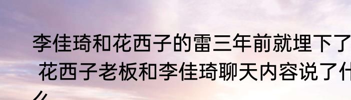 李佳琦和花西子的雷三年前就埋下了  花西子老板和李佳琦聊天内容说了什么