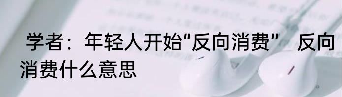  学者：年轻人开始“反向消费”   反向消费什么意思