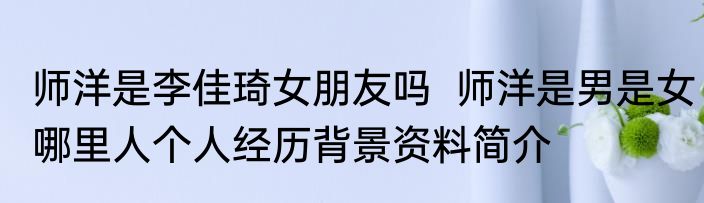 师洋是李佳琦女朋友吗  师洋是男是女哪里人个人经历背景资料简介