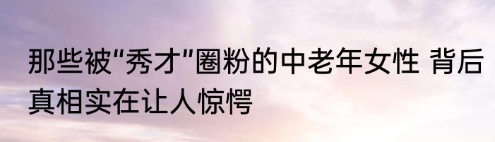 那些被“秀才”圈粉的中老年女性 背后真相实在让人惊愕