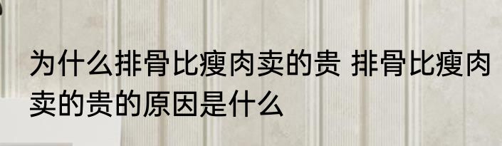 为什么排骨比瘦肉卖的贵 排骨比瘦肉卖的贵的原因是什么