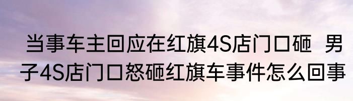  当事车主回应在红旗4S店门口砸  男子4S店门口怒砸红旗车事件怎么回事