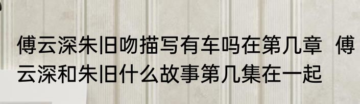 傅云深朱旧吻描写有车吗在第几章  傅云深和朱旧什么故事第几集在一起