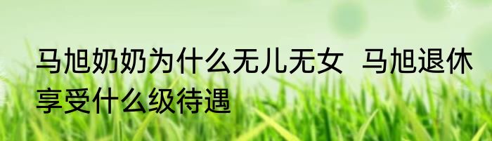 马旭奶奶为什么无儿无女  马旭退休享受什么级待遇