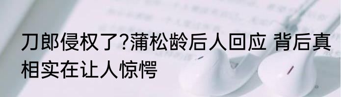 刀郎侵权了?蒲松龄后人回应 背后真相实在让人惊愕