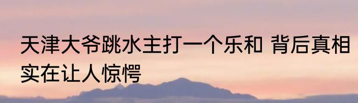天津大爷跳水主打一个乐和 背后真相实在让人惊愕