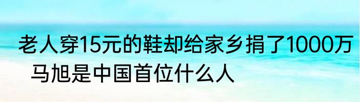 老人穿15元的鞋却给家乡捐了1000万  马旭是中国首位什么人