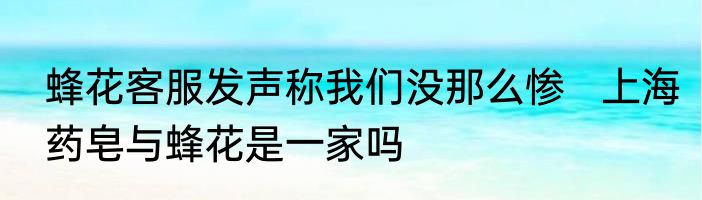 蜂花客服发声称我们没那么惨   上海药皂与蜂花是一家吗