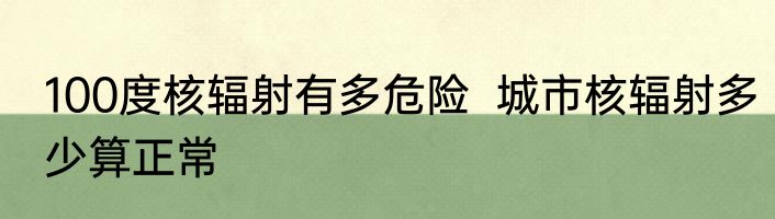 100度核辐射有多危险  城市核辐射多少算正常
