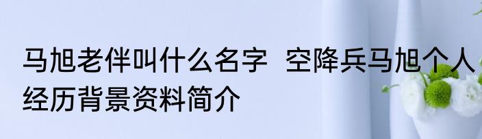 马旭老伴叫什么名字  空降兵马旭个人经历背景资料简介