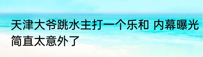 天津大爷跳水主打一个乐和 内幕曝光简直太意外了