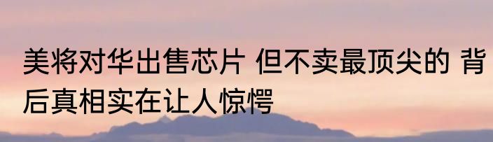 美将对华出售芯片 但不卖最顶尖的 背后真相实在让人惊愕